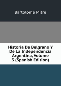 Historia De Belgrano Y De La Independencia Argentina, Volume 3 (Spanish Edition)