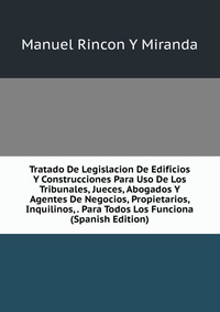 Tratado De Legislacion De Edificios Y Construcciones Para Uso De Los Tribunales, Jueces, Abogados Y Agentes De Negocios, Propietarios, Inquilinos, . Para Todos Los Funciona (Spanish Edition)