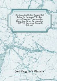 Diccionarios De Los Fueros Del Reino De Navarra: Y De Las Leyes Vigentes Promulgadas Hasta Las Cortes De Los Anos 1817 Y 18 Inclusive (Spanish Edition)