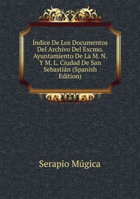 Indice De Los Documentos Del Archivo Del Excmo. Ayuntamiento De La M. N. Y M. L. Ciudad De San Sebastian (Spanish Edition)