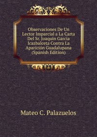 Observaciones De Un Lector Imparcial a La Carta Del Sr. Joaquin Garcia Icazbalceta Contra La Aparicion Guadalupana (Spanish Edition)