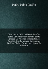 Disertacion Critico-Theo-Filosofica Sobre La Conservacion De La Santa Imagen De Nuestra Senora De Los Angeles, Que Se Venera Extramuros De Esta Ciudad De Mexico . (Spanish Edition)