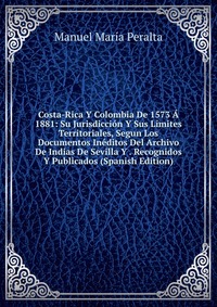 Costa-Rica Y Colombia De 1573 A 1881: Su Jurisdiccion Y Sus Limites Territoriales, Segun Los Documentos Ineditos Del Archivo De Indias De Sevilla Y . Recognidos Y Publicados (Spanish Edition)