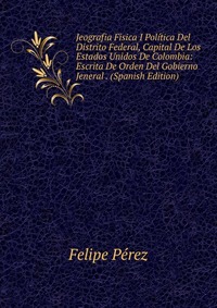 Jeografia Fisica I Politica Del Distrito Federal, Capital De Los Estados Unidos De Colombia: Escrita De Orden Del Gobierno Jeneral . (Spanish Edition)