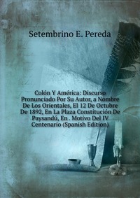 Colon Y America: Discurso Pronunciado Por Su Autor, a Nombre De Los Orientales, El 12 De Octubre De 1892, En La Plaza Constitucion De Paysandu, En . Motivo Del IV Centenario (Spanish Edition)