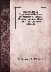 Historia De La Organizacion Nacional Por Mariano A. Pelliza: Urquiza--Alsina--Mitre. 1852-1862 (Spanish Edition)