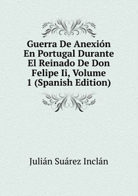 Guerra De Anexion En Portugal Durante El Reinado De Don Felipe Ii, Volume 1 (Spanish Edition)