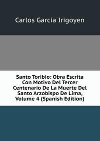 Santo Toribio: Obra Escrita Con Motivo Del Tercer Centenario De La Muerte Del Santo Arzobispo De Lima, Volume 4 (Spanish Edition)