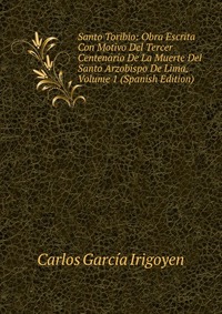 Santo Toribio: Obra Escrita Con Motivo Del Tercer Centenario De La Muerte Del Santo Arzobispo De Lima, Volume 1 (Spanish Edition)