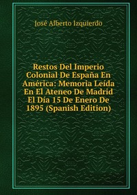 Restos Del Imperio Colonial De Espana En America: Memoria Leida En El Ateneo De Madrid El Dia 15 De Enero De 1895 (Spanish Edition)