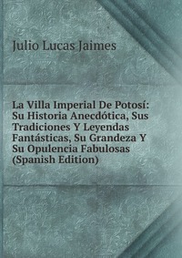 La Villa Imperial De Potosi: Su Historia Anecdotica, Sus Tradiciones Y Leyendas Fantasticas, Su Grandeza Y Su Opulencia Fabulosas (Spanish Edition)