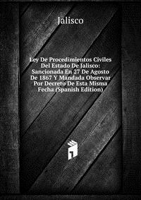 Ley De Procedimientos Civiles Del Estado De Jalisco: Sancionada En 27 De Agosto De 1867 Y Mandada Observar Por Decreto De Esta Misma Fecha (Spanish Edition)