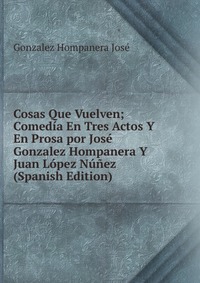 Cosas Que Vuelven; Comedia En Tres Actos Y En Prosa por Jose Gonzalez Hompanera Y Juan Lopez Nunez (Spanish Edition)