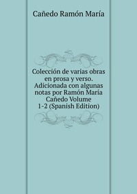 Coleccion de varias obras en prosa y verso. Adicionada con algunas notas por Ramon Maria Canedo Volume 1-2 (Spanish Edition)