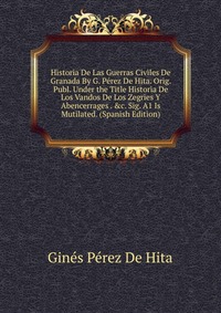 Historia De Las Guerras Civiles De Granada By G. Perez De Hita. Orig. Publ. Under the Title Historia De Los Vandos De Los Zegries Y Abencerrages . &c. Sig. A1 Is Mutilated. (Spanish Editi