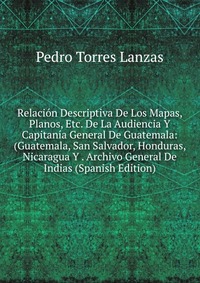 Relacion Descriptiva De Los Mapas, Planos, Etc. De La Audiencia Y Capitania General De Guatemala: (Guatemala, San Salvador, Honduras, Nicaragua Y . Archivo General De Indias (Spanish Edition)