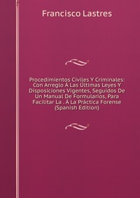 Procedimientos Civiles Y Criminales: Con Arreglo A Las Ultimas Leyes Y Disposiciones Vigentes, Seguidos De Un Manual De Formularios, Para Facilitar La . A La Practica Forense (Spanish Edition