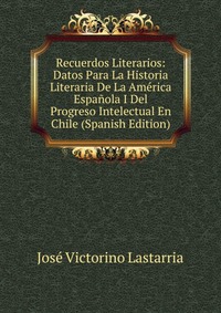 Recuerdos Literarios: Datos Para La Historia Literaria De La America Espanola I Del Progreso Intelectual En Chile (Spanish Edition)