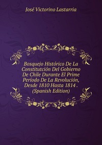 Bosquejo Historico De La Constitutcion Del Gobierno De Chile Durante El Prime Periodo De La Revolucion, Desde 1810 Hasta 1814 . (Spanish Edition)