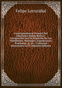 Correspondencia General Del Libertador Simon Bolivar: Enriquecida Con La Insercion De Los Manifiestos, Mensages, Exposiciones, Proclamas, &. &., . Coleccion Interesante La Vi (Spanish