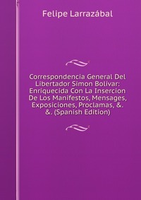 Correspondencia General Del Libertador Simon Bolivar: Enriquecida Con La Insercion De Los Manifestos, Mensages, Exposiciones, Proclamas, &. &. (Spanish Edition)