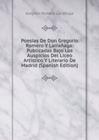 Poesias De Don Gregorio Romero Y Larranaga: Publicadas Bajo Los Auspicios Del Liceo Artistico Y Literario De Madrid (Spanish Edition)