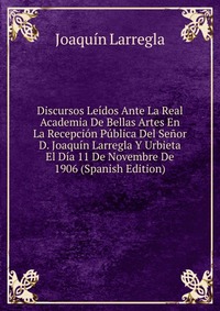 Discursos Leidos Ante La Real Academia De Bellas Artes En La Recepcion Publica Del Senor D. Joaquin Larregla Y Urbieta El Dia 11 De Novembre De 1906 (Spanish Edition)