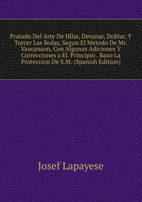 Pratado Del Arte De Hilar, Devanar, Doblar, Y Torcer Las Sedas, Segun El Metodo De Mr. Vaucanson, Con Algunas Adiciones Y Correcciones a El. Principio . Baxo La Proteccion De S.M. (Spanish Ed