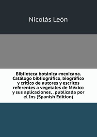 Biblioteca botanica-mexicana. Catalogo bibliografico, biografico y critico de autores y escritos referentes a vegetales de Mexico y sus aplicaciones, . publicada por el Ins (Spanish Edition)