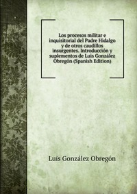 Los procesos militar e inquisitorial del Padre Hidalgo y de otros caudillos insurgentes. Introduccion y suplementos de Luis Gonzalez Obregon (Spanish Edition)