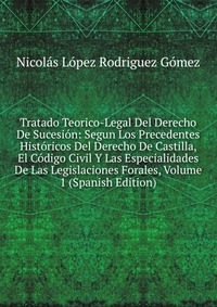 Tratado Teorico-Legal Del Derecho De Sucesion: Segun Los Precedentes Historicos Del Derecho De Castilla, El Codigo Civil Y Las Especialidades De Las Legislaciones Forales, Volume 1 (Spanish E