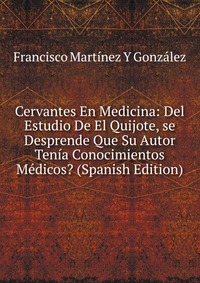 Cervantes En Medicina: Del Estudio De El Quijote, se Desprende Que Su Autor Tenia Conocimientos Medicos? (Spanish Edition)