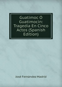 Guatimoc O Guatimocin: Tragedia En Cinco Actos (Spanish Edition)