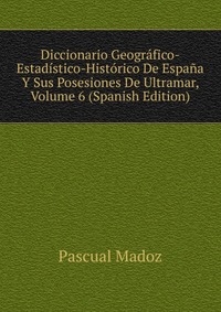 Diccionario Geografico-Estadistico-Historico De Espana Y Sus Posesiones De Ultramar, Volume 6 (Spanish Edition)