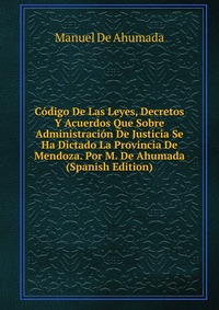 Codigo De Las Leyes, Decretos Y Acuerdos Que Sobre Administracion De Justicia Se Ha Dictado La Provincia De Mendoza. Por M. De Ahumada (Spanish Edition)