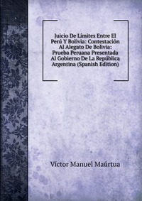 Juicio De Limites Entre El Peru Y Bolivia: Contestacion Al Alegato De Bolivia: Prueba Peruana Presentada Al Gobierno De La Republica Argentina (Spanish Edition)