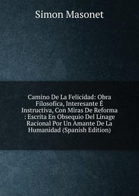 Camino De La Felicidad: Obra Filosofica, Interesante E Instructiva, Con Miras De Reforma : Escrita En Obsequio Del Linage Racional Por Un Amante De La Humanidad (Spanish Edition)