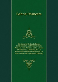 Diccionario De Las Palabras Empleadas En La Nomenclatura Para Las Vias Publicas De La Ciudad De Pachuca, Aprobada Por La Honorable Asamblea Municipal En Enero 16 De 1901 (Spanish Edition)