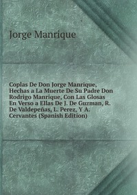 Coplas De Don Jorge Manrique, Hechas a La Muerte De Su Padre Don Rodrigo Manrique, Con Las Glosas En Verso a Ellas De J. De Guzman, R. De Valdepenas, L. Perez, Y A. Cervantes (Spanish Edition