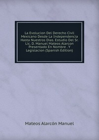 La Evolucion Del Derecho Civil Mexicano Desde La Independencia Hasta Nuestros Dias. Estudio Del Sr. Lic. D. Manuel Mateos Alarcon Presentado En Nombre . Y Legislacion (Spanish Edition)