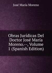 Obras Juridicas Del Doctor Jose Maria Moreno.--, Volume 1 (Spanish Edition)