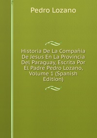 Historia De La Compania De Jesus En La Provincia Del Paraguay, Escrita Por El Padre Pedro Lozano, Volume 1 (Spanish Edition)