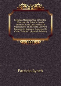 Segunda Memoria Que El Contra-Almirante D. Patricio Lynch, Jeneral En Jefe Del Ejercito De Operaciones En El Norte Del Peru Presenta Al Supremo Gobierno De Chile, Volume 2 (Spanish Edition)