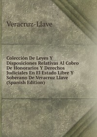 Coleccion De Leyes Y Disposiciones Relativas Al Cobro De Honorarios Y Derechos Judiciales En El Estado Libre Y Soberano De Veracruz Llave (Spanish Edition)