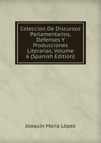 Coleccion De Discursos Parlamentarios, Defenses Y Producciones Literarias, Volume 6 (Spanish Edition)