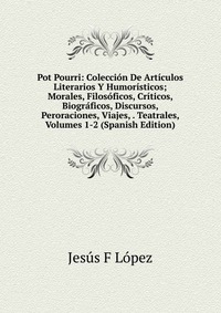 Pot Pourri: Coleccion De Articulos Literarios Y Humoristicos; Morales, Filosoficos, Criticos, Biograficos, Discursos, Peroraciones, Viajes, . Teatrales, Volumes 1-2 (Spanish Edition)