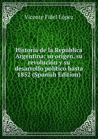 Historia de la Republica Argentina: su origen, su revolucion y su desarrollo politico hasta 1852 (Spanish Edition)