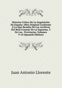 Historia Critica De La Inquisicion De Espana: Obra Original Conforme A Lo Que Resulta De Los Archivos Del Real Consejo De La Suprema, Y De Los . Provincias, Volumes 9-10 (Spanish Edition)