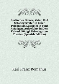 Burlin Der Diener, Vater, Und Schwiegervater in Einer Person: Ein Lustspiel in Funf Aufzugen. Aufgefuhrt in Dem Kaiserl. Konigl. Privelegirten Theater (Spanish Edition)