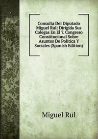 Consulta Del Diputado Miguel Rul: Dirigida Sus Colegas En El 7. Congreso Constitucional Sobre Asuntos De Politica Y Sociales (Spanish Edition)